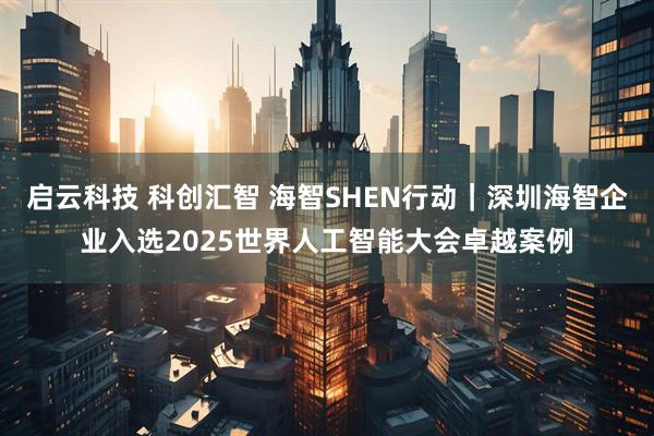 启云科技 科创汇智 海智SHEN行动｜深圳海智企业入选2025世界人工智能大会卓越案例