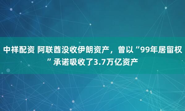 中祥配资 阿联酋没收伊朗资产，曾以“99年居留权”承诺吸收了3.7万亿资产