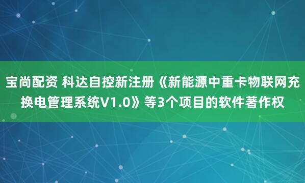 宝尚配资 科达自控新注册《新能源中重卡物联网充换电管理系统V1.0》等3个项目的软件著作权