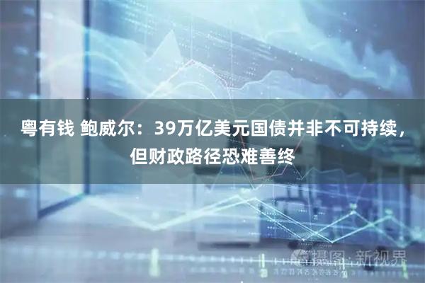 粤有钱 鲍威尔：39万亿美元国债并非不可持续，但财政路径恐难善终